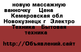 новую массажную ванночку  › Цена ­ 1 700 - Кемеровская обл., Новокузнецк г. Электро-Техника » Бытовая техника   